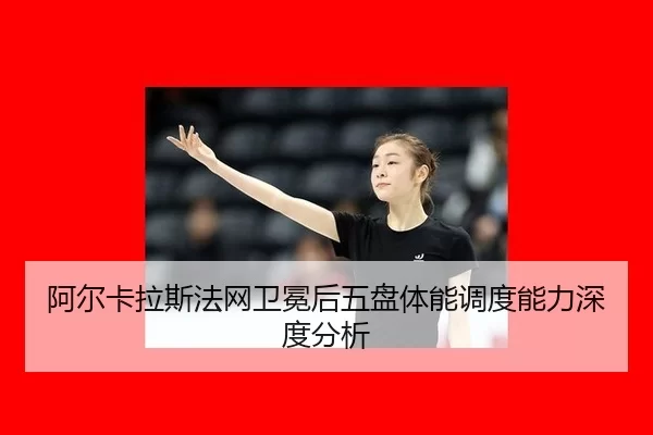 阿尔卡拉斯法网卫冕后五盘体能调度能力深度分析